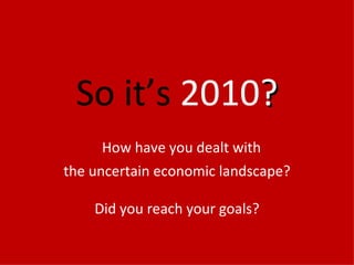 So it’s  2010 ?   How have you dealt with the uncertain economic landscape? Did you reach your goals? 