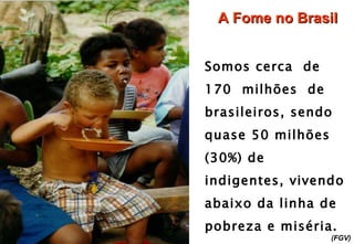 A Fome no Brasil Somos cerca  de 170  milhões  de  brasileiros, sendo quase 50 milhões (30%) de  indigentes, vivendo abaixo da linha de pobreza e miséria.   (FGV) 