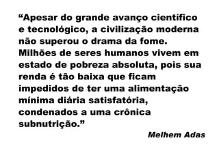 “ Apesar do grande avanço científico e tecnológico, a civilização moderna não superou o drama da fome. Milhões de seres humanos vivem em estado de pobreza absoluta, pois sua renda é tão baixa que ficam impedidos de ter uma alimentação mínima diária satisfatória, condenados a uma crônica subnutrição.”  Melhem Adas 