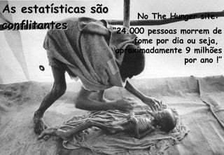 As estatísticas são  conflitantes No The Hunger site:  “ 24.000 pessoas morrem de fome por dia ou seja,  aproximadamente 9 milhões por ano !” 
