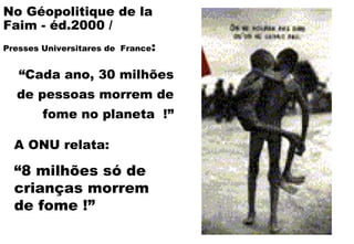 A ONU relata:   “ 8 milhões só de crianças morrem de fome !” No Géopolitique de la Faim - éd.2000 /  Presses Universitares de  France : “ Cada ano, 30 milhões de pessoas morrem de fome no planeta  !” 