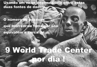 Usando um valor intermediário entre estas duas fontes de dados: O número de pessoas  que morrem de fome por ano  equivalem a cerca de  9 World Trade Center por dia ! 