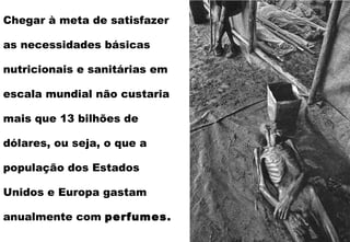Chegar à meta de satisfazer as necessidades básicas nutricionais e sanitárias em escala mundial não custaria mais que 13 bilhões de dólares, ou seja, o que a população dos Estados Unidos e Europa gastam anualmente com  perfumes. 