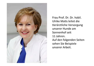 Frau	
  Prof.	
  Dr.	
  Dr.	
  habil.	
  
Ulrike	
  Ma3s	
  leitet	
  die	
  
3erärztliche	
  Versorgung	
  
unserer	
  Hunde	
  am	
  
Sonnenhof	
  seit	
  	
  
11	
  Jahren.	
  
Auf	
  den	
  folgenden	
  Seiten	
  
sehen	
  Sie	
  Beispiele	
  
unserer	
  Arbeit.
 