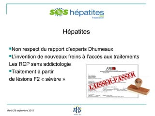 Hépatites
Non respect du rapport d’experts Dhumeaux
L’invention de nouveaux freins à l’accès aux traitements
Les RCP sans addictologie
Traitement à partir
de lésions F2 « sévère »
Mardi 29 septembre 2015