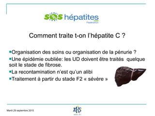 Comment traite t-on l’hépatite C ?
Organisation des soins ou organisation de la pénurie ?
Une épidémie oubliée: les UD doivent être traités quelque
soit le stade de fibrose.
La recontamination n’est qu’un alibi
Traitement à partir du stade F2 « sévère »
Mardi 29 septembre 2015