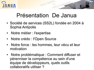 Présentation De Janua
●

Société de services (SS2L) fondée en 2004 à
Sophia Antipolis

●

Notre métier : l'expertise

●

Notre crédo : l'Open Source

●

●

Notre force : les hommes, leur vécu et leur
motivation
Notre problématique : Comment diffuser et
pérenniser la compétence au sein d'une
équipe de développeurs, quels outils
collaboratifs utiliser ?

 