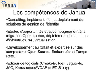 Les compétences de Janua
•Consulting, implémentation et déploiement de
solutions de gestion de l'identité
•Etudes d'opportunités et accompagnement à la
migration Open source, déploiement de solutions
d'infrastructures, virtualisation.
•Développement au forfait et expertise sur des
composants Open Source, Embarqués et Temps
Réel.
•Editeur de logiciels (CmakeBuilder, Jaguards,
JAC, KressourcesWCAP et EZ-Slony)

 