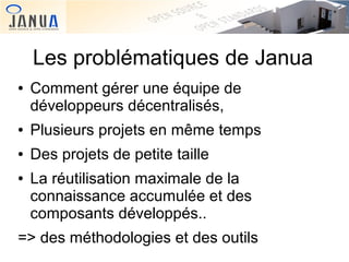 Les problématiques de Janua
●

Comment gérer une équipe de
développeurs décentralisés,

●

Plusieurs projets en même temps

●

Des projets de petite taille

●

La réutilisation maximale de la
connaissance accumulée et des
composants développés..

=> des méthodologies et des outils

 