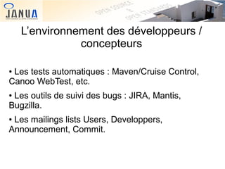 L’environnement des développeurs /
concepteurs
Les tests automatiques : Maven/Cruise Control,
Canoo WebTest, etc.
●

Les outils de suivi des bugs : JIRA, Mantis,
Bugzilla.
●

Les mailings lists Users, Developpers,
Announcement, Commit.
●

 
