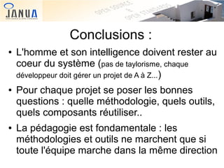 Conclusions :
●

●

●

L'homme et son intelligence doivent rester au
coeur du système (pas de taylorisme, chaque
développeur doit gérer un projet de A à Z...)
Pour chaque projet se poser les bonnes
questions : quelle méthodologie, quels outils,
quels composants réutiliser..
La pédagogie est fondamentale : les
méthodologies et outils ne marchent que si
toute l'équipe marche dans la même direction

 