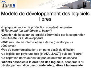Modèle de développement des logiciels
libres
•Implique un mode de production coopératif organisé
(E.Raymond “La cathédrale et bazar”)
•Création de la valeur du logiciel déterminée par la coopération
des utilisateurs et développeurs.
•R&D assurée en interne et en externe (developpeurs
bénévoles).
•Pas de commercialisation : on parle plutôt de diffusion
•Le logiciel est payé une fois (cf ADULLACT) puis est "libéré".
•La captation de valeur se fait par les activités de service
•Clients associés à la création des logiciels, coopérants au
développement, d'où une grande adéquation à la demande.

 
