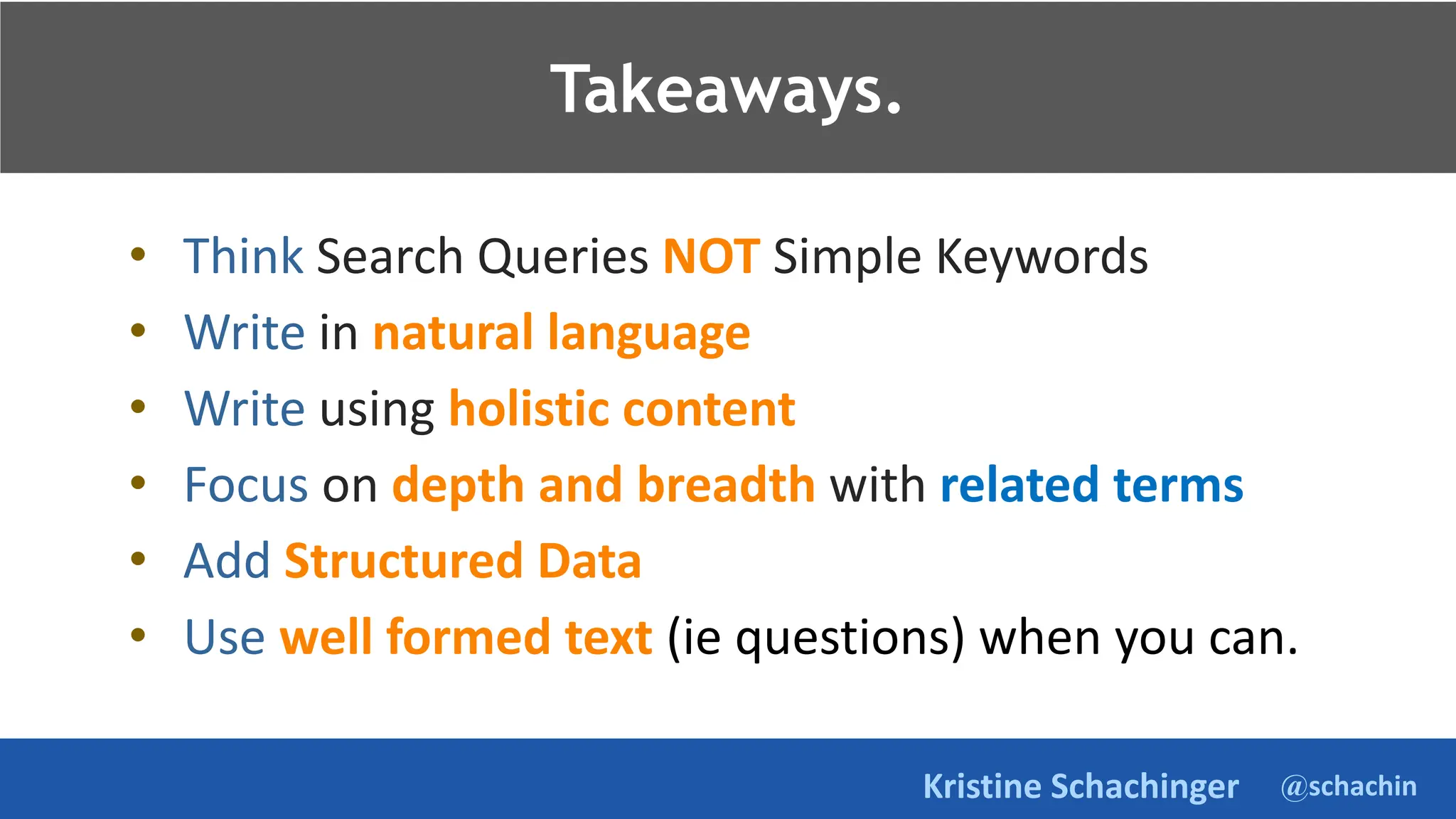 @schachin
Kristine Schachinger
Takeaways.
• Think Search Queries NOT Simple Keywords
• Write in natural language
• Write using holistic content
• Focus on depth and breadth with related terms
• Add Structured Data
• Use well formed text (ie questions) when you can.
Takeaways.
 
