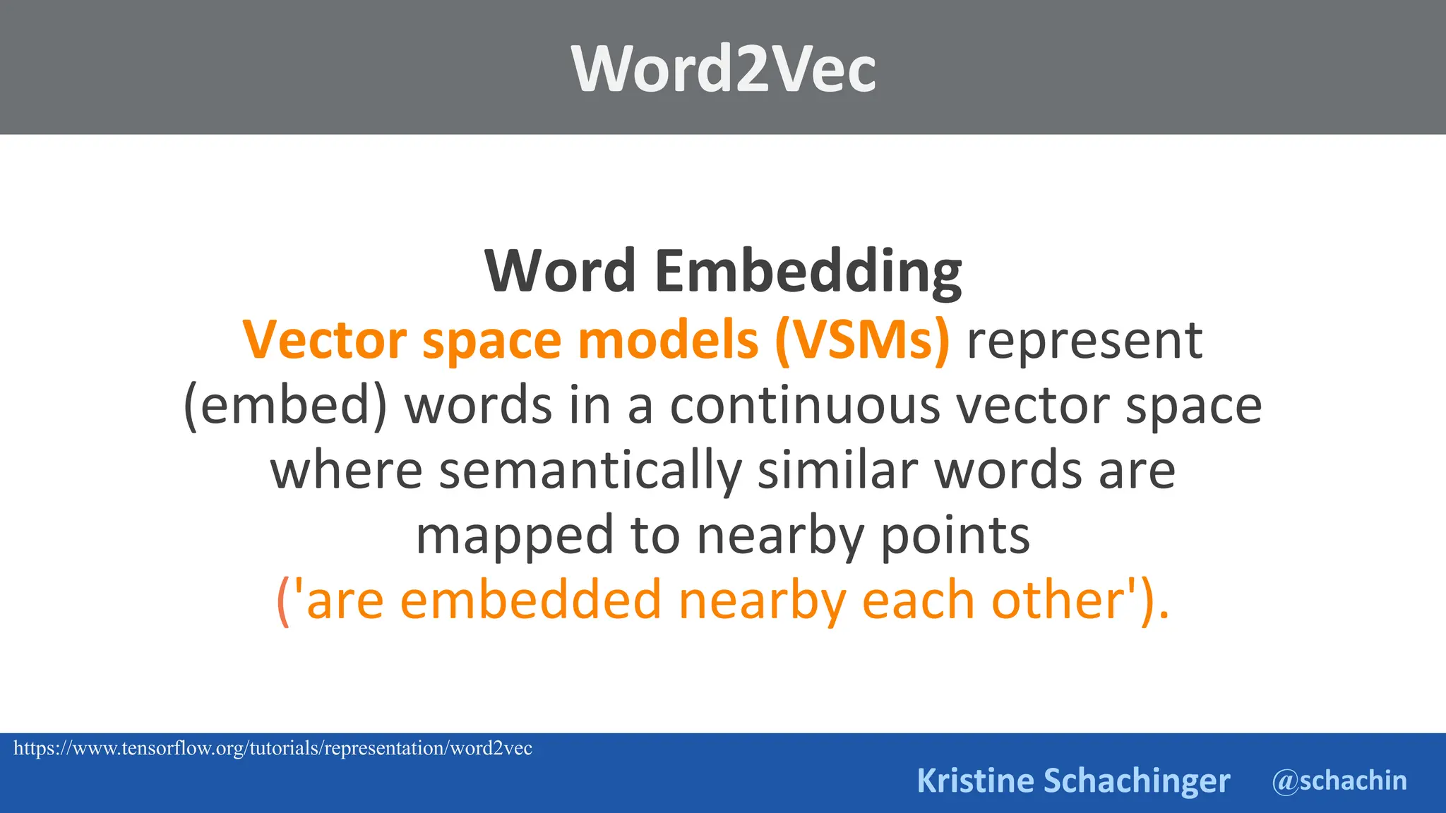 @schachin
Kristine Schachinger
Word Embedding
Vector space models (VSMs) represent
(embed) words in a continuous vector space
where semantically similar words are
mapped to nearby points
('are embedded nearby each other').
Word2Vec
https://www.tensorflow.org/tutorials/representation/word2vec
 