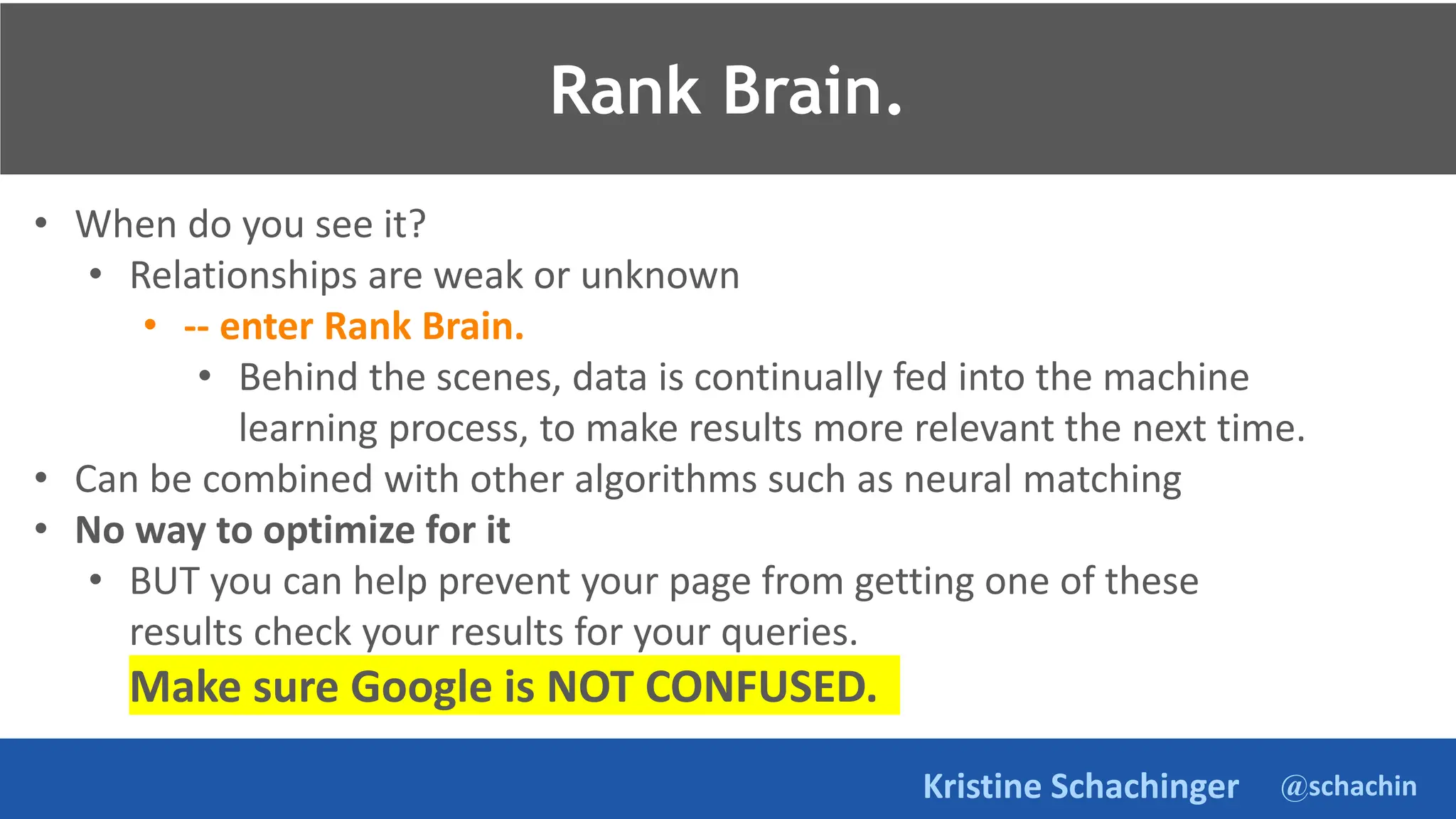 @schachin
Kristine Schachinger
• When do you see it?
• Relationships are weak or unknown
• -- enter Rank Brain.
• Behind the scenes, data is continually fed into the machine
learning process, to make results more relevant the next time.
• Can be combined with other algorithms such as neural matching
• No way to optimize for it
• BUT you can help prevent your page from getting one of these
results check your results for your queries.
Make sure Google is NOT CONFUSED.
Rank Brain.
 