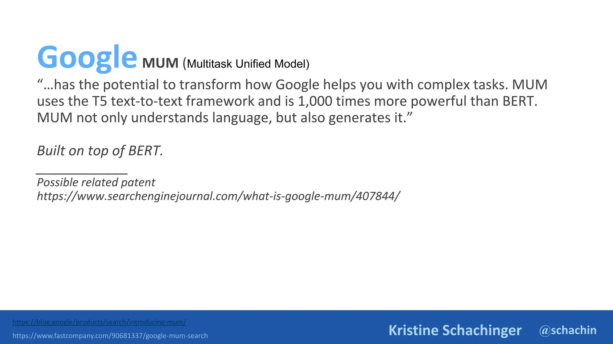 @schachin
Kristine Schachinger
GoogleMUM (Multitask Unified Model)
“…has the potential to transform how Google helps you with complex tasks. MUM
uses the T5 text-to-text framework and is 1,000 times more powerful than BERT.
MUM not only understands language, but also generates it.”
Built on top of BERT.
____________
Possible related patent
https://www.searchenginejournal.com/what-is-google-mum/407844/
https://blog.google/products/search/introducing-mum/
https://www.fastcompany.com/90681337/google-mum-search
 