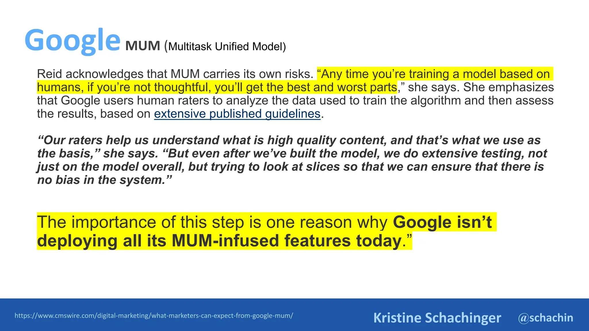 @schachin
Kristine Schachinger
Reid acknowledges that MUM carries its own risks. “Any time you’re training a model based on
humans, if you’re not thoughtful, you’ll get the best and worst parts,” she says. She emphasizes
that Google users human raters to analyze the data used to train the algorithm and then assess
the results, based on extensive published guidelines.
“Our raters help us understand what is high quality content, and that’s what we use as
the basis,” she says. “But even after we’ve built the model, we do extensive testing, not
just on the model overall, but trying to look at slices so that we can ensure that there is
no bias in the system.”
The importance of this step is one reason why Google isn’t
deploying all its MUM-infused features today.”
https://www.cmswire.com/digital-marketing/what-marketers-can-expect-from-google-mum/
GoogleMUM (Multitask Unified Model)
 