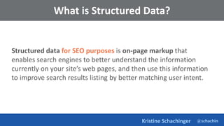 @schachin
Kristine Schachinger
What is Structured Data?
Structured data for SEO purposes is on-page markup that
enables search engines to better understand the information
currently on your site’s web pages, and then use this information
to improve search results listing by better matching user intent.
 
