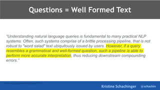 @schachin
Kristine Schachinger
Questions = Well Formed Text
https://ai.google/research/pubs/pub47323
“Understanding natural language queries is fundamental to many practical NLP
systems. Often, such systems comprise of a brittle processing pipeline, that is not
robust to "word salad" text ubiquitously issued by users. However, if a query
resembles a grammatical and well-formed question, such a pipeline is able to
perform more accurate interpretation, thus reducing downstream compounding
errors.”
 