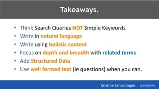 @schachin
Kristine Schachinger
Takeaways.
• Think Search Queries NOT Simple Keywords
• Write in natural language
• Write using holistic content
• Focus on depth and breadth with related terms
• Add Structured Data
• Use well formed text (ie questions) when you can.
Takeaways.
 