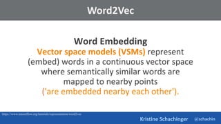 @schachin
Kristine Schachinger
Word Embedding
Vector space models (VSMs) represent
(embed) words in a continuous vector space
where semantically similar words are
mapped to nearby points
('are embedded nearby each other').
Word2Vec
https://www.tensorflow.org/tutorials/representation/word2vec
 