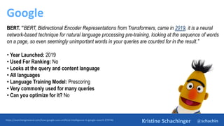 @schachin
Kristine Schachinger
Google
https://searchengineland.com/how-google-uses-artificial-intelligence-in-google-search-379746
BERT. ”BERT, Bidirectional Encoder Representations from Transformers, came in 2019, it is a neural
network-based technique for natural language processing pre-training. looking at the sequence of words
on a page, so even seemingly unimportant words in your queries are counted for in the result.”
• Year Launched: 2019
• Used For Ranking: No
• Looks at the query and content language
• All languages
• Language Training Model: Prescoring
• Very commonly used for many queries
• Can you optimize for it? No
 