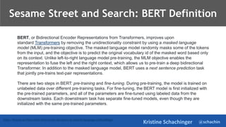 @schachin
Kristine Schachinger
https://bensen.ai/elmo-meet-bert-recent-advances-in-natural-language-embeddings/
BERT, or Bidirectional Encoder Representations from Transformers, improves upon
standard Transformers by removing the unidirectionality constraint by using a masked language
model (MLM) pre-training objective. The masked language model randomly masks some of the tokens
from the input, and the objective is to predict the original vocabulary id of the masked word based only
on its context. Unlike left-to-right language model pre-training, the MLM objective enables the
representation to fuse the left and the right context, which allows us to pre-train a deep bidirectional
Transformer. In addition to the masked language model, BERT uses a next sentence prediction task
that jointly pre-trains text-pair representations.
There are two steps in BERT: pre-training and fine-tuning. During pre-training, the model is trained on
unlabeled data over different pre-training tasks. For fine-tuning, the BERT model is first initialized with
the pre-trained parameters, and all of the parameters are fine-tuned using labeled data from the
downstream tasks. Each downstream task has separate fine-tuned models, even though they are
initialized with the same pre-trained parameters.
Sesame Street and Search: BERT Definition
 