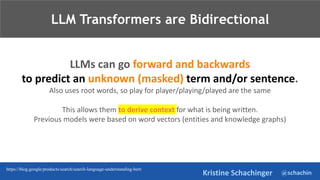 @schachin
Kristine Schachinger
LLMs can go forward and backwards
to predict an unknown (masked) term and/or sentence.
Also uses root words, so play for player/playing/played are the same
This allows them to derive context for what is being written.
Previous models were based on word vectors (entities and knowledge graphs)
LLM Transformers are Bidirectional
https://blog.google/products/search/search-language-understanding-bert/
 