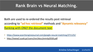 @schachin
Kristine Schachinger
Rank Brain vs Neural Matching.
Both are used to re-ordered the results post retrieval
according to “ad hoc retrieval” methods and ”dynamic relevancy”
Ranking with ONLY the document text
• https://www.searchenginejournal.com/google-neural-matching/271125/
• http://www2.aueb.gr/users/ion/docs/emnlp2018.pdf
 