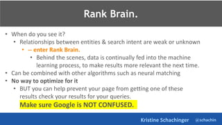 @schachin
Kristine Schachinger
• When do you see it?
• Relationships between entities & search intent are weak or unknown
• -- enter Rank Brain.
• Behind the scenes, data is continually fed into the machine
learning process, to make results more relevant the next time.
• Can be combined with other algorithms such as neural matching
• No way to optimize for it
• BUT you can help prevent your page from getting one of these
results check your results for your queries.
Make sure Google is NOT CONFUSED.
Rank Brain.
 