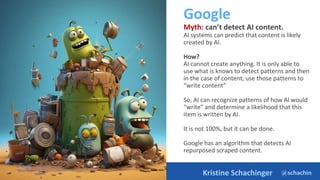 @schachin
Kristine Schachinger
Google
Myth: can’t detect AI content.
AI systems can predict that content is likely
created by AI.
How?
AI cannot create anything. It is only able to
use what is knows to detect patterns and then
in the case of content, use those patterns to
“write content”
So, AI can recognize patterns of how AI would
“write” and determine a likelihood that this
item is written by AI.
It is not 100%, but it can be done.
Google has an algorithm that detects AI
repurposed scraped content.
https://ai.google/static/documents/exploring-6-myths.pdf
 
