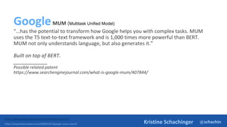 @schachin
Kristine Schachinger
GoogleMUM (Multitask Unified Model)
“…has the potential to transform how Google helps you with complex tasks. MUM
uses the T5 text-to-text framework and is 1,000 times more powerful than BERT.
MUM not only understands language, but also generates it.”
Built on top of BERT.
____________
Possible related patent
https://www.searchenginejournal.com/what-is-google-mum/407844/
https://blog.google/products/search/introducing-mum/
https://www.fastcompany.com/90681337/google-mum-search
 