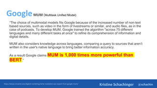 @schachin
Kristine Schachinger
“The choice of multimodal models fits Google because of the increased number of non-text
based sources, such as video in the form of livestreams or similar, and audio files, as in the
case of podcasts. To develop MUM, Google trained the algorithm "across 75 different
languages and many different tasks at once" to refine its comprehension of information and
digital details.
MUM also considers knowledge across languages, comparing a query to sources that aren’t
written in the user's native language to bring better information accuracy.
As a result Google claims MUM is 1,000 times more powerful than
BERT.”
https://www.cmswire.com/digital-marketing/what-marketers-can-expect-from-google-mum/
GoogleMUM (Multitask Unified Model)
 