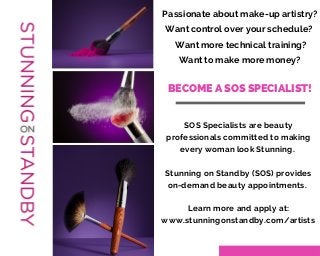 Passionate about make-up artistry? 
Want control over your schedule? 
Want more technical training? 
Want to make more money? 
BECOME A SOS SPECIALIST! 
SOS Specialists are beauty 
professionals committed to making 
every woman look Stunning. 
Stunning on Standby (SOS) provides 
on-demand beauty appointments. 
Learn more and apply at: 
www.stunningonstandby.com/artists 
 