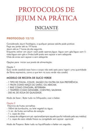 PROTOCOLO 12/12
Considerado Jejum fisiológico, e qualquer pessoa adulta pode praticar.
Faça seu jantar até as 19 horas
Jejum até as 7 horas do dia seguinte.
Enquanto estiver em jejum você pode apenas;água /água com gás/água com li-
mão/água com gás e limão/café preto sem açúcar e sem adoçante
Chás de ervas sem açúcar e sem adoçante
Opções para iniciar sua janela de alimentação.
Opção 1
Suco verde coado(á essa hora o corpo não está apto para ingerir uma quantidade
de fibras expressiva, como a que tem no suco verde não coado)
MODELO DE RECEITA DE SUCO VERDE
- 1 TIPO DE FOLHA, COUVE, SALSÃO OU OUTRA DA SUA PREFERÊNCIA
- 1 FRUTA COMO MAÇÃ OU LIMÃO, OU ABACAXI.
- 1 RAIZ COMO CENOURA, BETERRABA
- 1 TEMPERO COMO GENGIBRE, COENTRO, SALSINHA
- 200 ML DE ÁGUA DE QUALIDADE.
Modo de fazer:: Bater tudo no litifiquador, coar e beber.
Opção 2
Vitamina de frutas vermelhas
- 100ml de kombucha, ou leite vegetal ou água.
- ½ xic. de frutas vermelhas da estação
- 1 c. sopa de chia
- 1.scoop de colágeno em pó- opcional(sempre aquele que foi indicado pelo seu médico)
- 1 c. sopa de coco ralado fresco ou congelado sem açúcar -opcional
PROTOCOLOS DE
JEJUM NA PRÁTICA
INICIANTE
2
Modo de Preparo: Bater tudo no liquidificador e beber em seguida.
 