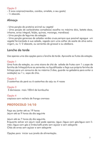 Opção 3
- 2 ovos caipiras(mexidos, cozidos, omelete, a seu gosto)
- ½ abacate.
Almoço
- Uma porção de proteína animal ou vegetal
- Uma porção de carboidratos complexos( escolha no máximo dois, batata doce,
inhame, arroz integral, feijão, quinoa, moranga, mandioca)
- Uma porção de legumes da estação
- Uma porção generosa de saladas verdes cruas,sempre que possível agregue um
vegetal fermentado à sua salada, regado com uma colher de azeite de oliva extra-
virgem, ou 1/ 2 abacate, ou sementes de girassol e ou abóbora.
Lanche da tarde
Use apenas uma das opções para o lanche da tarde. Aproveite as frutas da estação.
Opção 1
Uma fruta da estação, ou uma xícara de chá de salada de frutas com 1 c.sopa de
farinha de linhaça(triture as sementes no liquidificador e faça sua própria farinha de
linhaça para um consumo de no máximo 3 dias, guarde na geladeira para evitar a
oxidação) ou 1 c. sopa de chia.
Opção 2
3 castanhas do pará ou 6 castanhas do caju ou 4 nozes
Opção 3
3 damascos mais 100ml de kombucha
Opção 4
crepioca com recheio de frango cremoso
PROTOCOLO 14/10
Faça seu jantar até as 19 horas
Jejum até as 9 horas do dia seguinte
Jejum até as 7 horas do dia seguinte.
Enquanto estiver em jejum você pode apenas; água /água com gás/água com li-
mão /água com gás e limão/café preto sem açúcar e sem adoçante
Chás de ervas sem açúcar e sem adoçante
Opções para iniciar sua janela de alimentação.
3
 