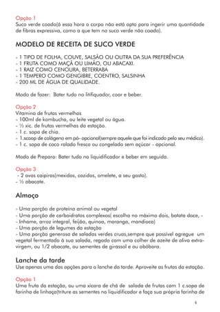 Opção 1
Suco verde coado(á essa hora o corpo não está apto para ingerir uma quantidade
de fibras expressiva, como a que tem no suco verde não coado).
MODELO DE RECEITA DE SUCO VERDE
- 1 TIPO DE FOLHA, COUVE, SALSÃO OU OUTRA DA SUA PREFERÊNCIA
- 1 FRUTA COMO MAÇÃ OU LIMÃO, OU ABACAXI.
- 1 RAIZ COMO CENOURA, BETERRABA
- 1 TEMPERO COMO GENGIBRE, COENTRO, SALSINHA
- 200 ML DE ÁGUA DE QUALIDADE.
Modo de fazer: Bater tudo no litifiquador, coar e beber.
Opção 2
Vitamina de frutas vermelhas
- 100ml de kombucha, ou leite vegetal ou água.
- ½ xic. de frutas vermelhas da estação.
- 1 c. sopa de chia.
- 1.scoop de colágeno em pó- opcional(sempre aquele que foi indicado pelo seu médico).
- 1 c. sopa de coco ralado fresco ou congelado sem açúcar - opcional.
Modo de Preparo: Bater tudo no liquidificador e beber em seguida.
Opção 3
- 2 ovos caipiras(mexidos, cozidos, omelete, a seu gosto).
- ½ abacate.
Almoço
- Uma porção de proteína animal ou vegetal
- Uma porção de carboidratos complexos( escolha no máximo dois, batata doce, -
- Inhame, arroz integral, feijão, quinoa, moranga, mandioca)
- Uma porção de legumes da estação
- Uma porção generosa de saladas verdes cruas,sempre que possível agregue um
vegetal fermentado à sua salada, regado com uma colher de azeite de oliva extra-
virgem, ou 1/2 abacate, ou sementes de girassol e ou abóbora.
Lanche da tarde
Use apenas uma das opções para o lanche da tarde. Aproveite as frutas da estação.
Opção 1
Uma fruta da estação, ou uma xícara de chá de salada de frutas com 1 c.sopa de
farinha de linhaça(triture as sementes no liquidificador e faça sua própria farinha de
4
 
