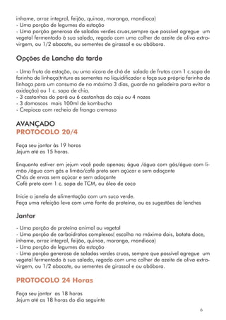 inhame, arroz integral, feijão, quinoa, moranga, mandioca)
- Uma porção de legumes da estação
- Uma porção generosa de saladas verdes cruas,sempre que possível agregue um
vegetal fermentado à sua salada, regado com uma colher de azeite de oliva extra-
virgem, ou 1/2 abacate, ou sementes de girassol e ou abóbora.
Opções de Lanche da tarde
- Uma fruta da estação, ou uma xícara de chá de salada de frutas com 1 c.sopa de
farinha de linhaça(triture as sementes no liquidificador e faça sua própria farinha de
linhaça para um consumo de no máximo 3 dias, guarde na geladeira para evitar a
oxidação) ou 1 c. sopa de chia.
- 3 castanhas do pará ou 6 castanhas do caju ou 4 nozes
- 3 damascos mais 100ml de kombucha
- Crepioca com recheio de frango cremoso
AVANÇADO
PROTOCOLO 20/4
Faça seu jantar às 19 horas
Jejum até as 15 horas.
Enquanto estiver em jejum você pode apenas; água /água com gás/água com li-
mão /água com gás e limão/café preto sem açúcar e sem adoçante
Chás de ervas sem açúcar e sem adoçante
Café preto com 1 c. sopa de TCM, ou óleo de coco
Inicie a janela de alimentação com um suco verde.
Faça uma refeição leve com uma fonte de proteína, ou as sugestões de lanches
Jantar
- Uma porção de proteína animal ou vegetal
- Uma porção de carboidratos complexos( escolha no máximo dois, batata doce,
inhame, arroz integral, feijão, quinoa, moranga, mandioca)
- Uma porção de legumes da estação
- Uma porção generosa de saladas verdes cruas, sempre que possível agregue um
vegetal fermentado à sua salada, regado com uma colher de azeite de oliva extra-
virgem, ou 1/2 abacate, ou sementes de girassol e ou abóbora.
PROTOCOLO 24 Horas
Faça seu jantar as 18 horas
Jejum até as 18 horas do dia seguinte
6
 