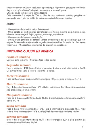 Enquanto estiver em jejum você pode apenas;água /água com gás/água com limão
/água com gás e limão/café preto sem açúcar e sem adoçante
Chás de ervas sem açúcar e sem adoçante
Café preto com 1 c. sopa de TCM ou óleo de coco pode usar canela/ gengibre no
café pode usar 1 xic. de caldo de ossos ou caldo de legumes caseiro.
Jantar
- Uma porção de proteína animal ou vegetal
- Uma porção de carboidratos complexos( escolha no máximo dois, batata doce,
inhame, arroz integral, feijão, quinoa, moranga, mandioca)
- Uma porção de legumes da estação
- Uma porção generosa de saladas verdes cruas,sempre que possível agregue um
vegetal fermentado à sua salada, regado com uma colher de azeite de oliva extra-
virgem, ou 1/2 abacate, ou sementes de girassol e ou abóbora.
INICIANDO O JEJUM NA PRÁTICA
Primeira semana
Comece pela iniciante 12 horas e faça todos os dias
Segunda semana
Faça o iniciante 14/10 horas 3 dias e os outros 2 dias o nível intermediário 16/8.
Os outros 2 dias volte a fazer o iniciante 12 horas.
Terceira semana
Faça os 3 primeiros dias o nível intermediário 16/8, e 4 dias o iniciante 14/10
Quarta semana
Faça 4 dias nível intermediário 16/8 e 3 dias o iniciante 14/10 em dias aleatórios,
não precisa seguir uma ordem
Na quinta semana
Faça os 5 dias o nível intermediário 16/8 e 2 dias(sábado e domingo) o nível ini-
ciante 14/10
Sexta semana
Faça 3 dias o nível intermediário 16/8, 1 dia o intermediário avançado 18/6, mais
1 dia o nível intermediário 16/8 e 2 dias(final de semana) o iniciante 14/10
Sétima semana
faça 4 dias o nível intermediário 16/8 1 dia o avançado 20/4 e dois dias(fim de
semana) o nível iniciante 14/10.
7
 