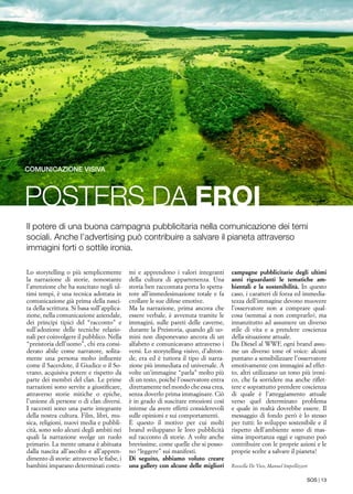 SOS | 13
POSTERS DA EROI
comunicazione visiva
Il potere di una buona campagna pubblicitaria nella comunicazione dei temi
sociali. Anche l’advertising può contribuire a salvare il pianeta attraverso
immagini forti o sottile ironia.
Lo storytelling o più semplicemente
la narrazione di storie, nonostante
l’attenzione che ha suscitato negli ul-
timi tempi, è una tecnica adottata in
comunicazione già prima della nasci-
ta della scrittura. Si basa sull’applica-
zione, nella comunicazione aziendale,
dei principi tipici del “racconto” e
sull’adozione delle tecniche relazio-
nali per coinvolgere il pubblico. Nella
“preistoria dell’uomo”, chi era consi-
derato abile come narratore, solita-
mente una persona molto influente
come il Sacerdote, il Giudice o il So-
vrano, acquisiva potere e rispetto da
parte dei membri del clan. Le prime
narrazioni sono servite a giustificare,
attraverso storie mitiche o epiche,
l’unione di persone o di clan diversi.
I racconti sono una parte integrante
della nostra cultura. Film, libri, mu-
sica, religioni, nuovi media e pubbli-
cità, sono solo alcuni degli ambiti nei
quali la narrazione svolge un ruolo
primario. La mente umana è abituata
dalla nascita all’ascolto e all’appren-
dimento di storie: attraverso le fiabe, i
bambini imparano determinati costu-
mi e apprendono i valori integranti
della cultura di appartenenza. Una
storia ben raccontata porta lo spetta-
tore all’immedesimazione totale e fa
crollare le sue difese emotive.
Ma la narrazione, prima ancora che
essere verbale, è avvenuta tramite le
immagini, sulle pareti delle caverne,
durante la Preistoria, quando gli uo-
mini non disponevano ancora di un
alfabeto e comunicavano attraverso i
versi. Lo storytelling visivo, d’altron-
de, era ed è tuttora il tipo di narra-
zione più immediata ed universale. A
volte un’immagine “parla” molto più
di un testo, poiché l’osservatore entra
direttamente nel mondo che essa crea,
senza doverlo prima immaginare. Ciò
è in grado di suscitare emozioni così
intense da avere effetti considerevoli
sulle opinioni e sui comportamenti.
È questo il motivo per cui molti
brand sviluppano le loro pubblicità
sul racconto di storie. A volte anche
brevissime, come quelle che si posso-
no “leggere” sui manifesti.
Di seguito, abbiamo voluto creare
una gallery con alcune delle migliori
campagne pubblicitarie degli ultimi
anni riguardanti le tematiche am-
bientali e la sostenibilità. In questo
caso, i caratteri di forza ed immedia-
tezza dell’immagine devono muovere
l’osservatore non a comprare qual-
cosa (semmai a non comprarlo), ma
innanzitutto ad assumere un diverso
stile di vita e a prendere coscienza
della situazione attuale.
Da Diesel al WWF, ogni brand assu-
me un diverso tone of voice: alcuni
puntano a sensibilizzare l’osservatore
emotivamente con immagini ad effet-
to, altri utilizzano un tono più ironi-
co, che fa sorridere ma anche riflet-
tere e soprattutto prendere coscienza
di quale è l’atteggiamento attuale
verso quel determinato problema
e quale in realtà dovrebbe essere. Il
messaggio di fondo però è lo stesso
per tutti: lo sviluppo sostenibile e il
rispetto dell’ambiente sono di mas-
sima importanza oggi e ognuno può
contribuire con le proprie azioni e le
proprie scelte a salvare il pianeta!
Rossella De Vico, Manuel Impellizzeri
 