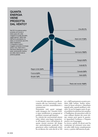 20 | SOS
è circa 80 volte superiore a quella ne-
cessaria alla sua costruzione, manu-
tenzione, esercizio, smantellamento e
rottamazione.
Nonostante tutti questi vantaggi,
molti ritengono che i benefici forni-
ti siano insufficienti se paragonati ai
problemi connessi agli impianti.
Le criticità dei convenzionali sistemi
eolici, infatti, sono legate innanzitut-
to all’impatto visivo sull’ambiente di
queste enormi strutture dal design
non particolarmente gradevole (un
generatore eolico tradizionale infatti
ha un’altezza che varia dai 60 ai 100
m), e dall’inquinamento acustico pro-
dotto dalle turbine. Inoltre minac-
ciano la fauna selvatica e disturbano
segnali radio, segnali satellitari e tele-
visivi. Se per la maggior parte di que-
sti problemi la soluzione più semplice
è l’istallazione dei generatori eolici in
zone collinari distanti dai centri abi-
tati, restano però aperte le questio-
ni riguardanti l’avifauna e l’impatto
estetico con il paesaggio.
La ricerca, quindi, da alcuni anni ha
cominciato ad orientarsi verso siste-
mi eolici dalle forme completamente
nuove, a partire dall’assenza di pale.
Cina 31,1%
Stati Uniti 17,8%
Germania 10,6%
Spagna 6,2%
India 6,1%
Regno Unito 3,4%
Canada 2,6%
Francia 2,5%
Italia 2,3%
Brasile 1,6%
Resto del mondo 15,8%
Nel 2014 la potenza eolica
prodotta nel mondo è
stata quasi otto volte
maggiore di quella del 2004,
raggiungendo i 369,6 GW.
Dall’anno precedente c’è
stato un incremento del 44%
delle installazioni.
L’infografica mostra i
maggiori produttori di energia
eolica: Cina, Stati Uniti e
Germania detengono i primi
posti, producendo insieme
più della metà di tutta la
potenza globale.
QUANTA
ENERGIA
VIENE
PRODOTTA
DAL VENTO?
 