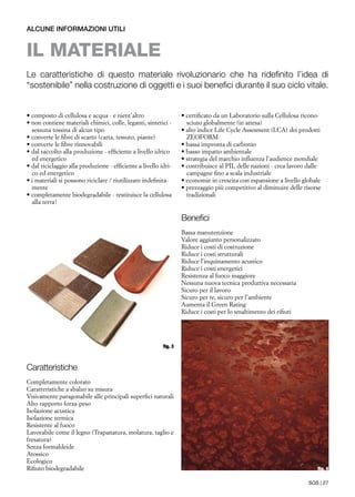 SOS | 27
Caratteristiche
Completamente colorato
Caratteristiche a sbalzo su misura
Visivamente paragonabile alle principali superfici naturali
Alto rapporto forza-peso
Isolazione acustica
Isolazione termica
Resistente al fuoco
Lavorabile come il legno (Trapanatura, molatura, taglio e
fresatura)
Senza formaldeide
Atossico
Ecologico
Rifiuto biodegradabile
Benefici
Bassa manutenzione
Valore aggiunto personalizzato
Riduce i costi di costruzione
Riduce i costi strutturali
Riduce l’inquinamento acustico
Riduce i costi energetici
Resistenza al fuoco maggiore
Nessuna nuova tecnica produttiva necessaria
Sicuro per il lavoro
Sicuro per te, sicuro per l’ambiente
Aumenta il Green Rating
Riduce i costi per lo smaltimento dei rifiuti
• composto di cellulosa e acqua - e nient’altro
• non contiene materiali chimici, colle, leganti, sintetici -
sessuna tossina di alcun tipo
• converte le fibre di scarto (carta, tessuto, piante)
• converte le fibre rinnovabili
• dal raccolto alla produzione - efficiente a livello idrico
ed energetico
• dal riciclaggio alla produzione - efficiente a livello idri-
co ed energetico
• i materiali si possono riciclare / riutilizzare indefinita-
mente
• completamente biodegradabile - restituisce la cellulosa
alla terra!
alcune informazioni utili
il materiale
Le caratteristiche di questo materiale rivoluzionario che ha ridefinito l’idea di
“sostenibile” nella costruzione di oggetti e i suoi benefici durante il suo ciclo vitale.
• certificato da un Laboratorio sulla Cellulosa ricono-
sciuto globalmente (in attesa)
• alto indice Life Cycle Assesment (LCA) dei prodotti
ZEOFORM
• bassa impronta di carbonio
• basso impatto ambientale
• strategia del marchio influenza l’audience mondiale
• contribuisce al PIL delle nazioni - crea lavoro dalle
campagne fino a scala industriale
• economie in crescita con espansione a livello globale
• prezzaggio più competitivo al diminuire delle risorse
tradizionali
fig. 4
fig. 3
 