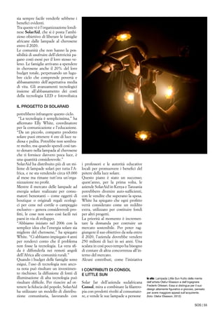 SOS | 55
sia sempre facile venderle sebbene i
benefici evidenti.
Tra queste vi è l’organizzazione londi-
nese SolarAid, che si è posta l’ambi-
zioso obiettivo di liberare le famiglie
africane dalle lampade al cherosene
entro il 2020.
Le comunità che non hanno la pos-
sibilità di usufruire dell’elettricità pa-
gano costi esosi per il loro stesso ve-
leno. Le famiglie arrivano a spendere
in cherosene anche il 20% del loro
budget totale, perpetuando un lugu-
bre ciclo che comprende povertà e
abbassamento dell’aspettativa media
di vita. Gli avanzamenti tecnologici
insieme all’abbassamento dei costi
della tecnologia LED e fotovoltaica
potrebbero infrangere questo ciclo.
“La tecnologia è semplicissima,” ha
affermato Elly White, coordinatore
per la comunicazione e l’educazione.
“Da un piccolo, compatto prodotto
solare puoi ottenere 4 ore di luce ra-
diosa e pulita. Potrebbe non sembra-
re molto, ma quando spendi così tan-
to denaro nella lampada al cherosene
che ti fornisce davvero poca luce, è
una quantità considerevole.”
SolarAid ha distribuito più di un mi-
lione di lampade solari per tutta l’A-
frica, e ne sta vendendo circa 65.000
al mese ma rimane tutt’ora un’orga-
nizzazione no profit.
Mentre il mercato delle lampade ad
energia solare realizzate per consu-
matori benestanti – come oggetti di
boutique o originali regali ecologi-
ci per cene nel cortile o campeggio
esclusivo – genera considerevoli pro-
fitti, le cose non sono così facili nei
paesi in via di sviluppo.
“Abbiamo iniziato nel 2006 con la
semplice idea che l’energia solare sia
migliore del cherosene,” ha spiegato
White. “Ci abbiamo impiegato 4 anni
per renderci conto che il problema
non fosse la tecnologia. La vera sfi-
da è diffonderla nei remoti angoli
dell’Africa alle comunità rurali.”
Quando i budget delle famiglie sono
esigui, l’uso di tecnologia non anco-
ra nota può risultare un investimen-
to rischioso; la diffusione di fonti di
illuminazione di alta tecnologia può
risultare difficile. Per riuscire ad ot-
tenere la fiducia del popolo, SolarAid
ha utilizzato un modello di distribu-
zione comunitaria, lavorando con
In alto: Lampada Little Sun frutto della mente
dell’artista Olafur Eliasson e dell’ingegnere
Frederik Ottesen. Essa si distingue per il suo
design altamente figurativo e giocoso, pensato
per avere maggiore appeal sull’acquirente.
(foto: Olafur Eliasson, 2012)
i professori e le autorità educative
locali per promuovere i benefici del
potere della luce solare.
Questo piano è stato un successo;
quest’anno, per la prima volta, le
aziende SolarAid in Kenya e Tanzania
potrebbero divenire auto-sufficienti,
con le vendite che superano la spesa.
White ha spiegato che ogni profitto
verrà considerato come un reddito
extra, utilizzato per costituire fondi
per altri progetti.
La priorità al momento è incremen-
tare la domanda per costruire un
mercato sostenibile. Per poter rag-
giungere il suo obiettivo da sola entro
il 2020, l’azienda dovrebbe vendere
250 milioni di luci in sei anni. Una
scalata in così poco tempo ha bisogno
di contare di altra concorrenza all’in-
terno del mercato.
Alcuni contributi, come l’iniziativa
Solar Jar dell’azienda sudafricana
Consol, mira a combinare la filantro-
pia con prodotti rivolti al consumato-
re, e vende le sue lampade a persone
IL PROGETTO DI SOLARAID
I CONTRIBUTI DI CONSOL
E LITTLE SUN
 
