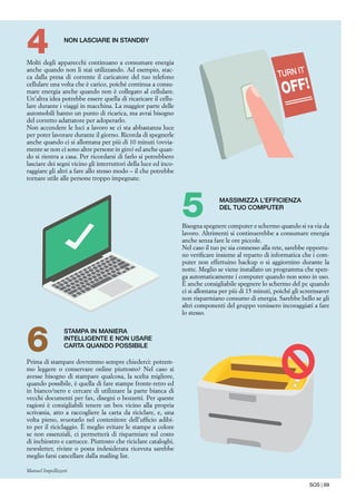 SOS | 69
Molti degli apparecchi continuano a consumare energia
anche quando non li stai utilizzando. Ad esempio, stac-
ca dalla presa di corrente il caricatore del tuo telefono
cellulare una volta che è carico, poiché continua a consu-
mare energia anche quando non è collegato al cellulare.
Un’altra idea potrebbe essere quella di ricaricare il cellu-
lare durante i viaggi in macchina. La maggior parte delle
automobili hanno un punto di ricarica, ma avrai bisogno
del corretto adattatore per adoperarlo.
Non accendere le luci a lavoro se ci sta abbastanza luce
per poter lavorare durante il giorno. Ricorda di spegnerle
anche quando ci si allontana per più di 10 minuti (ovvia-
mente se non ci sono altre persone in giro) ed anche quan-
do si rientra a casa. Per ricordarsi di farlo si potrebbero
lasciare dei segni vicino gli interruttori della luce ed inco-
raggiare gli altri a fare allo stesso modo – il che potrebbe
tornare utile alle persone troppo impegnate.
Non lasciare in standby
4
Bisogna spegnere computer e schermo quando si va via da
lavoro. Altrimenti si continuerebbe a consumare energia
anche senza fare le ore piccole.
Nel caso il tuo pc sia connesso alla rete, sarebbe opportu-
no verificare insieme al reparto di informatica che i com-
puter non effettuino backup o si aggiornino durante la
notte. Meglio se viene installato un programma che spen-
ga automaticamente i computer quando non sono in uso.
È anche consigliabile spegnere lo schermo del pc quando
ci si allontana per più di 15 minuti, poiché gli screensaver
non risparmiano consumo di energia. Sarebbe bello se gli
altri componenti del gruppo venissero incoraggiati a fare
lo stesso.
Massimizza l’efficienza
del tuo computer
5
Prima di stampare dovremmo sempre chiederci: potrem-
mo leggere o conservare online piuttosto? Nel caso si
avesse bisogno di stampare qualcosa, la scelta migliore,
quando possibile, è quella di fare stampe fronte-retro ed
in bianco/nero e cercare di utilizzare la parte bianca di
vecchi documenti per fax, disegni o bozzetti. Per queste
ragioni è consigliabili tenere un box vicino alla propria
scrivania, atto a raccogliere la carta da riciclare, e, una
volta pieno, svuotarlo nel contenitore dell’ufficio adibi-
to per il riciclaggio. È meglio evitare le stampe a colore
se non essenziali, ci permetterà di risparmiare sul costo
di inchiostro e cartucce. Piuttosto che riciclare cataloghi,
newsletter, riviste o posta indesiderata ricevuta sarebbe
meglio farsi cancellare dalla mailing list.
Manuel Impellizzeri
Stampa in maniera
intelligente e non usare
carta quando possibile
6
 