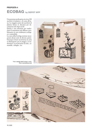 Proposta 4
EcoBag by DEPOT WPF
Foto e dettagli delle Ecobag in carta.
(Foto: www.behance.net)
Una persona media getta via circa 300
sacchetti di plastica e di carta all’an-
no. La maggior parte dei sacchetti di
plastica finisce in discarica per de-
comporsi solo dopo secoli .
Questa è una soluzione per trasfor-
mare il contenitore più diffuso e pro-
blematico in uno totalmente ecologi-
co e sostenibile.
La carta della Ecobag contiene incor-
porati alcuni semi di diverse piante.
Ovunque si butti via la borsa, la carta
si disintegrerà con le piogge e si tra-
sformerà in un bel prato di erba , ca-
momilla , trifoglio , etc.
76 | SOS
 