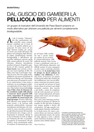 SOS | 9
A
i più il termine “chitosano”
non dice assolutamente nul-
la, potrebbe essere tranquil-
lamente scambiato per il nome di
un vino o di qualche additivo per i
pasticcieri. Si tratta invece di uno
degli elementi studiati per tentare
di trovare una strada alternativa alla
plastica nel packaging degli alimenti,
di origine completamente naturale,
biodegradabile e dall’efficacia che
potrebbe addirittura superare quella
delle comuni pellicole da cucina. Dal
chitosano, elemento naturalmente
prodotto nel guscio di gamberi, gam-
beroni ed altri crostacei, guidati da
Itsaso Leceta, sono arrivati a conce-
pire una nuova tipologia di film che
abbia come base il particolare mate-
riale di scarto. Nel corso dello studio,
pubblicato sul numero di febbraio di
Postharvest Biology and Technology,
sono state prese ad esempio le carote,
la cui conservazione è stata messa a
confronto tra un packaging in plasti-
ca tradizionale ed uno a base di chito-
sano. Dai risultati ottenuti si è evinto
come il film a base di chitosano ab-
bia contribuito meglio della plastica
a conservare alcune proprietà delle
carote, ottenendone di conseguenza
una possibilità di conservazione più
lunga nel tempo. Il motivo della mag-
giore efficacia, come spiega lo stesso
Itsaso Leceta, è da ricercare nelle
proprietà antimicrobiche contenute
naturalmente nel chitosano, che ridu-
cendo la carica microbica permetto-
no agli alimenti protetti dal materiale
di mantenerne più a lungo e più ef-
ficacemente le proprietà. Questo fa
sì che il chitosano si riveli un alleato
per l’industria del cibo, si potrebbe-
ro proporre al consumatore cibi più
freschi e sicuri permettendo inoltre
al venditore di mantenerli più a lun-
go sul banco della vendita,
ma non è ancora tempo
per parlare di una eventua-
le commercializzazione della
pellicola ottenuta. Itsao Leceta
ci tiene a sottolineare come per il
futuro dell’industria alimentare sarà
difficile pensare di poter impegnare
un solo e unico e materiale; piuttosto
è convinto che la strada futura vivrà
di sinergia tra diversi polimeri da
studiare e far collaborare. Il chito-
sano stesso, al momento, per quanto
in laboratorio abbia dato risultati più
che soddisfacenti, non è ancora abba-
stanza conosciuto da poterne pensa-
re un approdo sul mercato in tempi
stretti; prima di arrivarci sarà infatti
necessario condurre altre ricerche
a più livelli, e prima di completare
tutti gli studi necessari per un’even-
tuale commercializzazione dovranno
passare molti vetrini, test sul campo e
calcoli economici.
Esso, però, resta comunque una buo-
na strada di partenza per liberare lo
scambio di cibo dal mare di plastica
non sempre smaltita a dovere dal
consumatore. Ad oggi, quando i ma-
teriali plastici finiscono nell’ambien-
te, la strada sicura che vanno a per-
correre finisce per intaccare anche la
catena alimentare umana, che rischia
di veder aggiunti a trote e salmoni
anche frammenti di plastica che non
possono essere definiti salutari.
Manuel Impellizzeri
Dal guscio dei gamberi la
pellicola bio per alimenti
Un gruppo di ricercatori dell’Università dei Paesi Baschi propone un
modo alternativo per ottenere una pellicola per alimenti completamente
biodegradabile.
biomateriali
Il chitosano è naturalmente presente nel
guscio di gamberi, gamberoni e altri crostacei.
Come spiega il responsabile della ricerca
Itsaso Leceta: “Questo non significa che non
inquini. In termini d’impatto ambientale, però,
è migliore delle normali pellicole in plastica:
la sua produzione dev’essere tuttavia ancora
ottimizzata. Una volta migliorato il processo,
l’impatto ambientale si ridurrà ulteriormente”.
 
