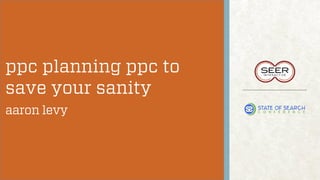 ppc planning ppc to
save your sanity
aaron levy

 