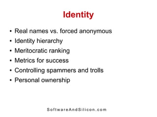 Identity
●   Real names vs. forced anonymous
●   Identity hierarchy
●   Meritocratic ranking
●   Metrics for success
●   Controlling spammers and trolls
●   Personal ownership



                SoftwareAndSilicon.com
 