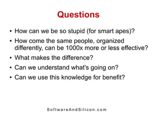 Questions
●   How can we be so stupid (for smart apes)?
●   How come the same people, organized
    differently, can be 1000x more or less effective?
●   What makes the difference?
●   Can we understand what's going on?
●   Can we use this knowledge for benefit?




               SoftwareAndSilicon.com
 