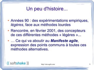 Un peu d'histoire...

●   Années 90 : des expérimentations empiriques,
    légères, face aux méthodes lourdes
●   Rencontre, en février 2001, des concepteurs
    de ces différentes méthodes « légères »...
●   … Ce qui va aboutir au Manifeste agile,
    expression des points communs à toutes ces
    méthodes alternatives.


                     http://etre-agile.com         9
 